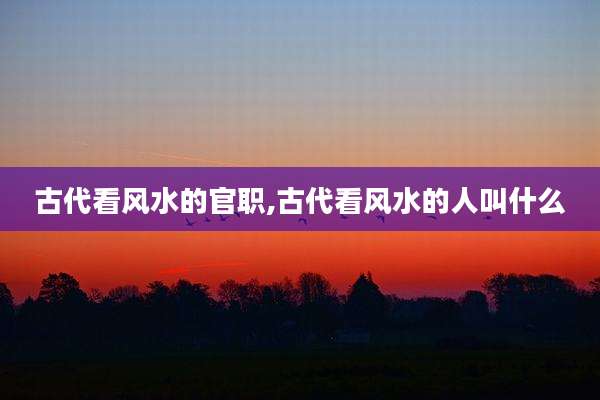 古代看风水的官职,古代看风水的人叫什么