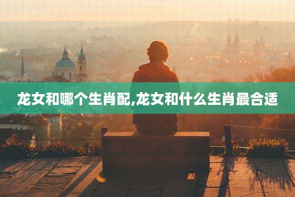 龙女和哪个生肖配,龙女和什么生肖最合适