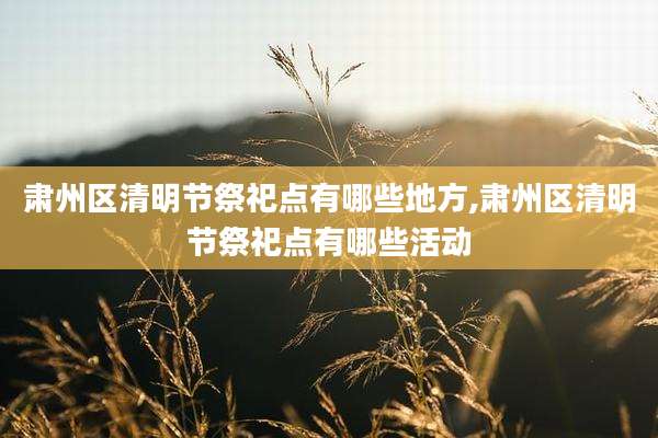 肃州区清明节祭祀点有哪些地方,肃州区清明节祭祀点有哪些活动