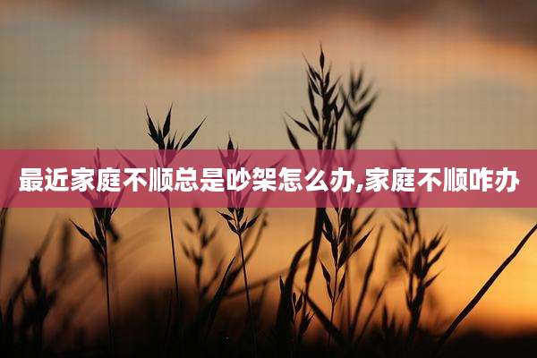 最近家庭不顺总是吵架怎么办,家庭不顺咋办