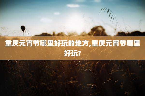 重庆元宵节哪里好玩的地方,重庆元宵节哪里好玩?