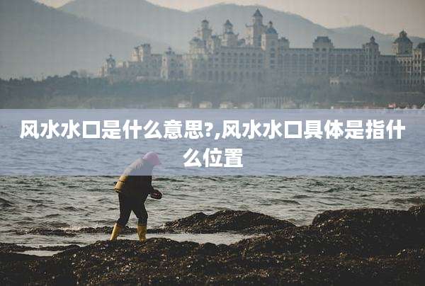 风水水口是什么意思?,风水水口具体是指什么位置