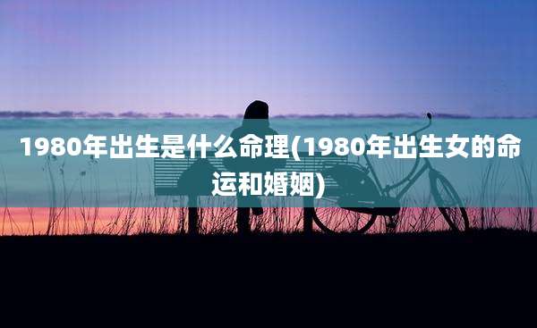 1980年出生是什么命理(1980年出生女的命运和婚姻)