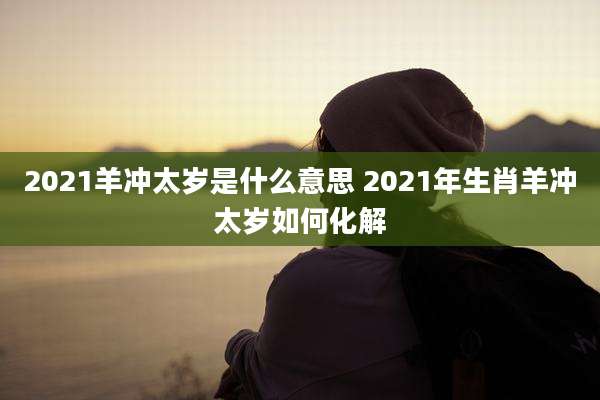 2021羊冲太岁是什么意思 2021年生肖羊冲太岁如何化解