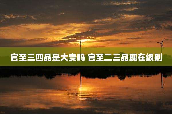 官至三四品是大贵吗 官至二三品现在级别
