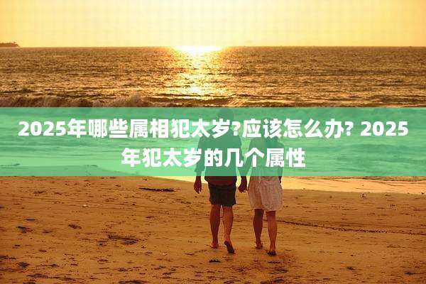 2025年哪些属相犯太岁?应该怎么办? 2025年犯太岁的几个属性
