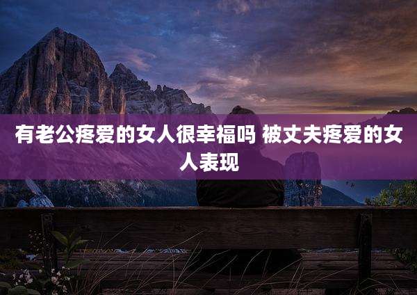 有老公疼爱的女人很幸福吗 被丈夫疼爱的女人表现