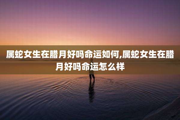 属蛇女生在腊月好吗命运如何,属蛇女生在腊月好吗命运怎么样