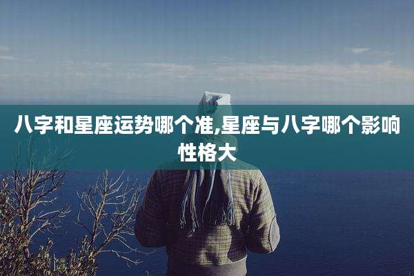 八字和星座运势哪个准,星座与八字哪个影响性格大