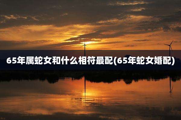 65年属蛇女和什么相符最配(65年蛇女婚配)