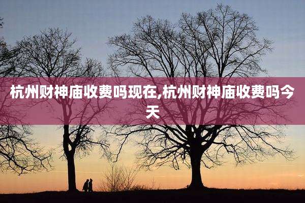 杭州财神庙收费吗现在,杭州财神庙收费吗今天
