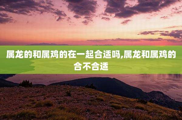 属龙的和属鸡的在一起合适吗,属龙和属鸡的合不合适