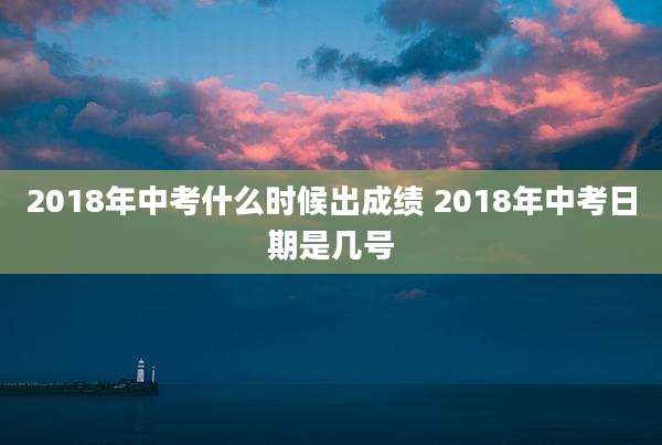 2018年中考什么时候出成绩 2018年中考日期是几号