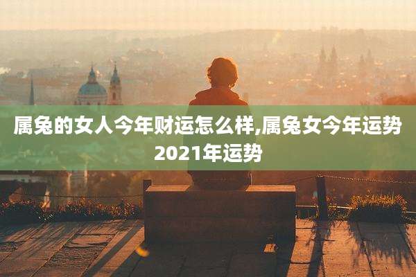 属兔的女人今年财运怎么样,属兔女今年运势2021年运势