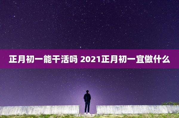 正月初一能干活吗 2021正月初一宜做什么