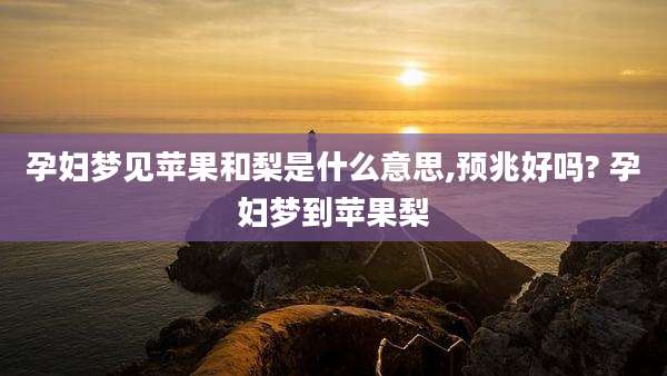 孕妇梦见苹果和梨是什么意思,预兆好吗? 孕妇梦到苹果梨