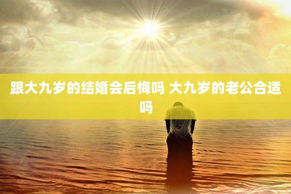 跟大九岁的结婚会后悔吗 大九岁的老公合适吗