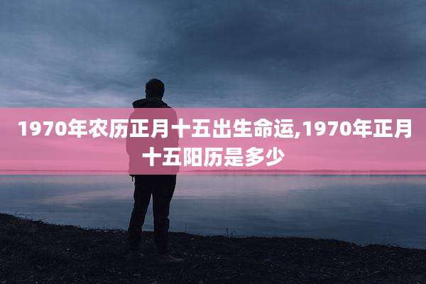 1970年农历正月十五出生命运,1970年正月十五阳历是多少