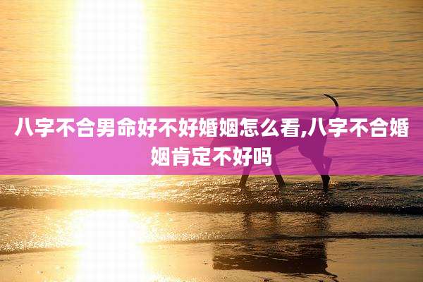 八字不合男命好不好婚姻怎么看,八字不合婚姻肯定不好吗
