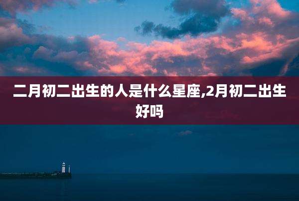 二月初二出生的人是什么星座,2月初二出生好吗