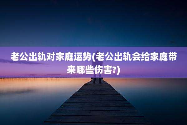 老公出轨对家庭运势(老公出轨会给家庭带来哪些伤害?)
