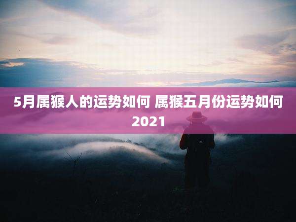 5月属猴人的运势如何 属猴五月份运势如何2021
