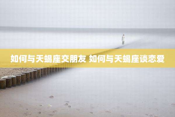 如何与天蝎座交朋友 如何与天蝎座谈恋爱