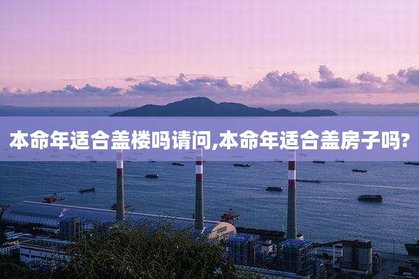 本命年适合盖楼吗请问,本命年适合盖房子吗?